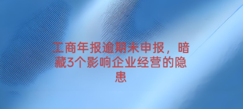 工商年报逾期未申报,暗藏3个影响企业经营的隐患
