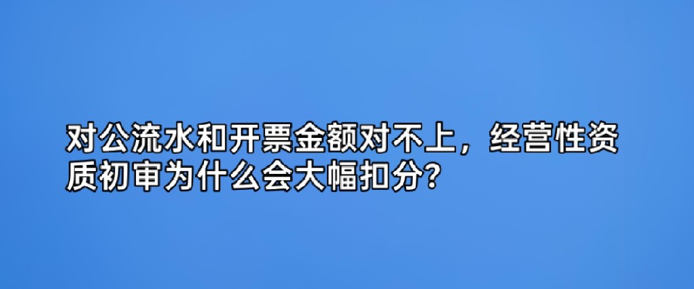 对公流水和开票金额对不上,经营性资质初审为什么会大幅扣分?