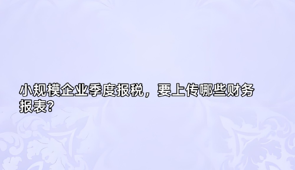 小规模企业季度报税，要上传哪些财务报表？