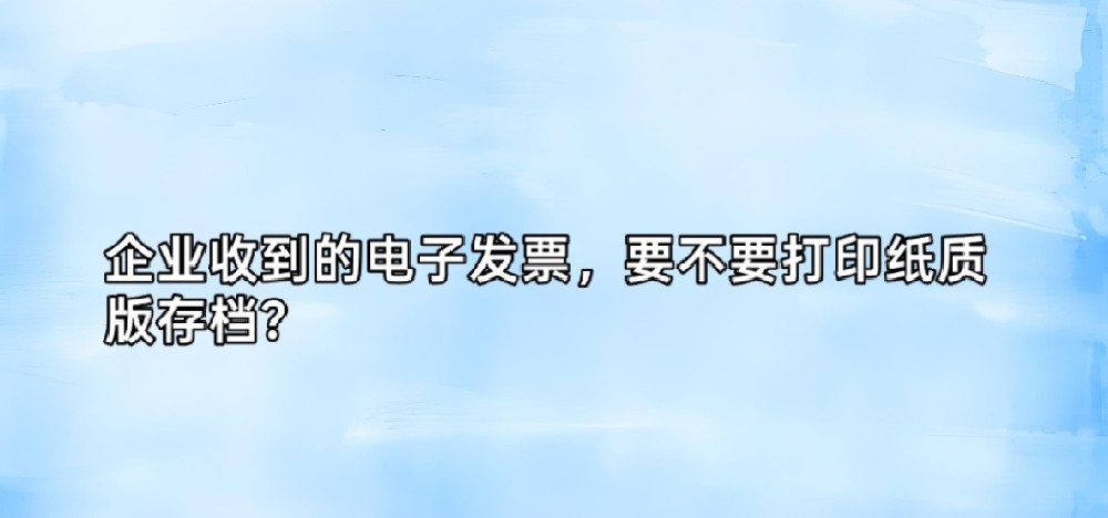 企业收到的电子发票，要不要打印纸质版存档？