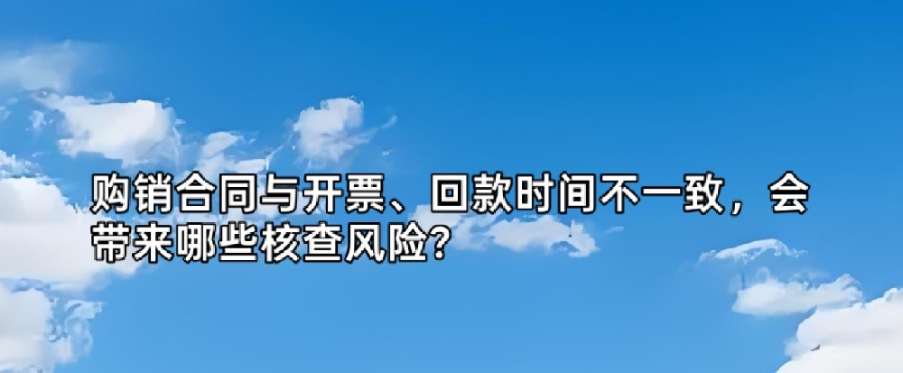 购销合同与开票、回款时间不一致，会带来哪些核查风险？