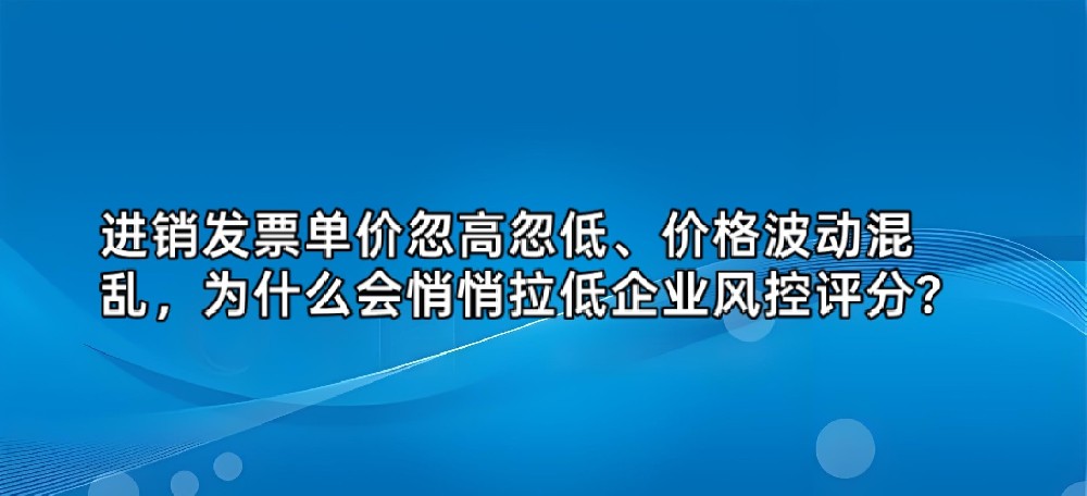 进销发票单价忽高忽低、价格波动混乱，为什么会悄悄拉低企业风控评分？