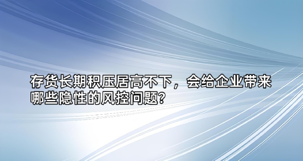 存货长期积压居高不下,会给企业带来哪些隐性的风控问题?