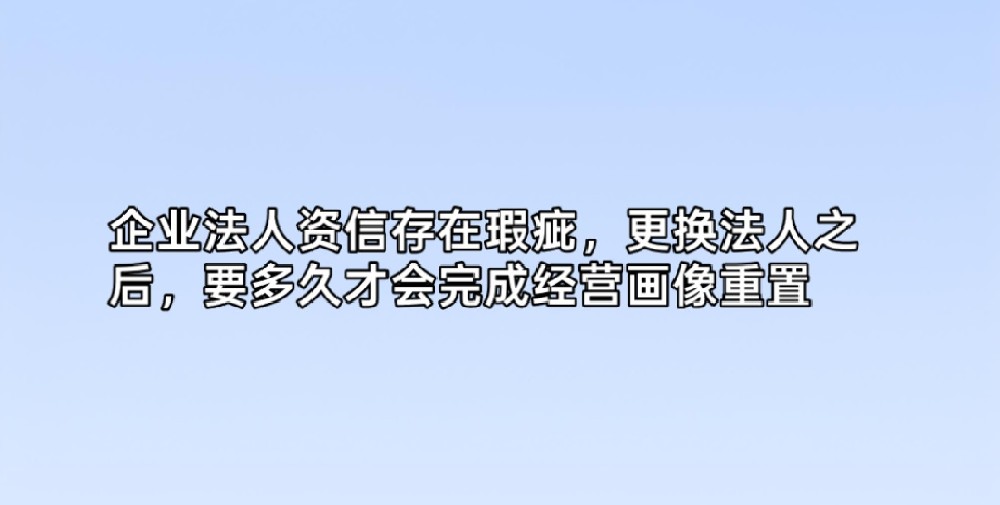 企业法人资信存在瑕疵，更换法人之后，要多久才会完成经营画像重置？