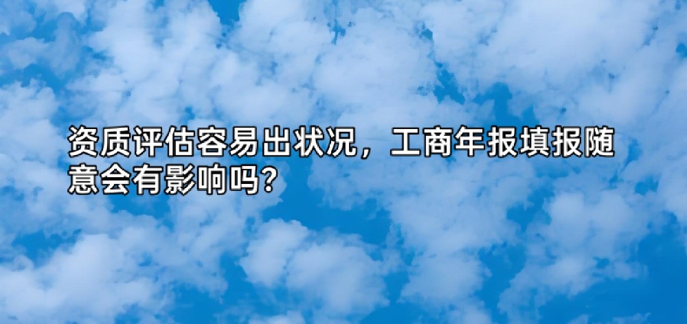 资质评估容易出状况,工商年报填报随意会有影响吗?