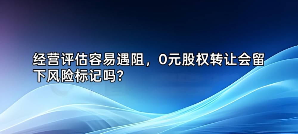 经营评估容易遇阻,0元股权转让会留下风险标记吗?