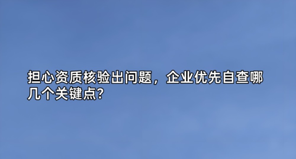 担心资质核验出问题，企业优先自查哪几个关键点？