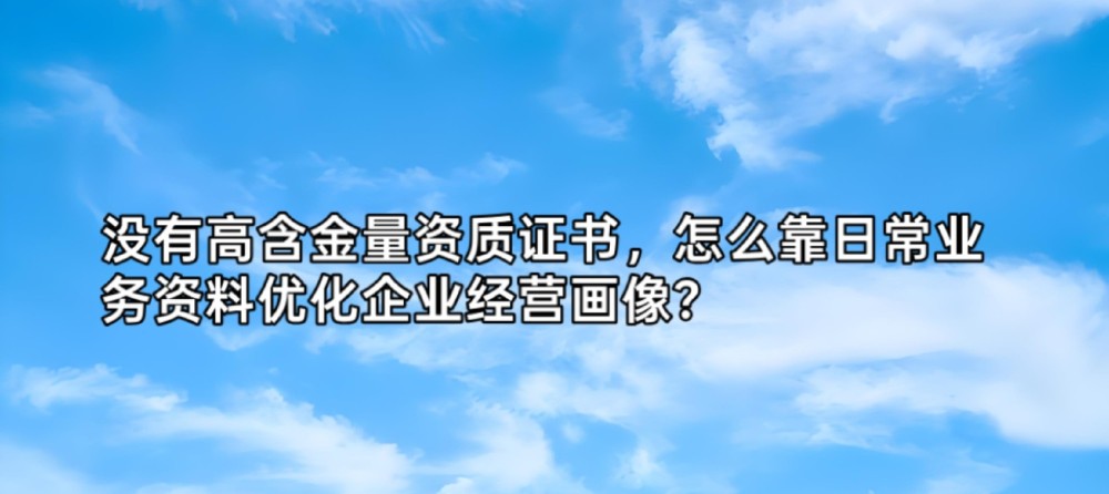 没有高含金量资质证书,怎么靠日常业务资料优化企业经营画像?