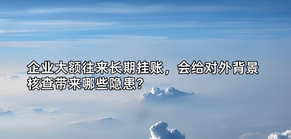 企业大额往来长期挂账,会给对外背景核查带来哪些隐患?